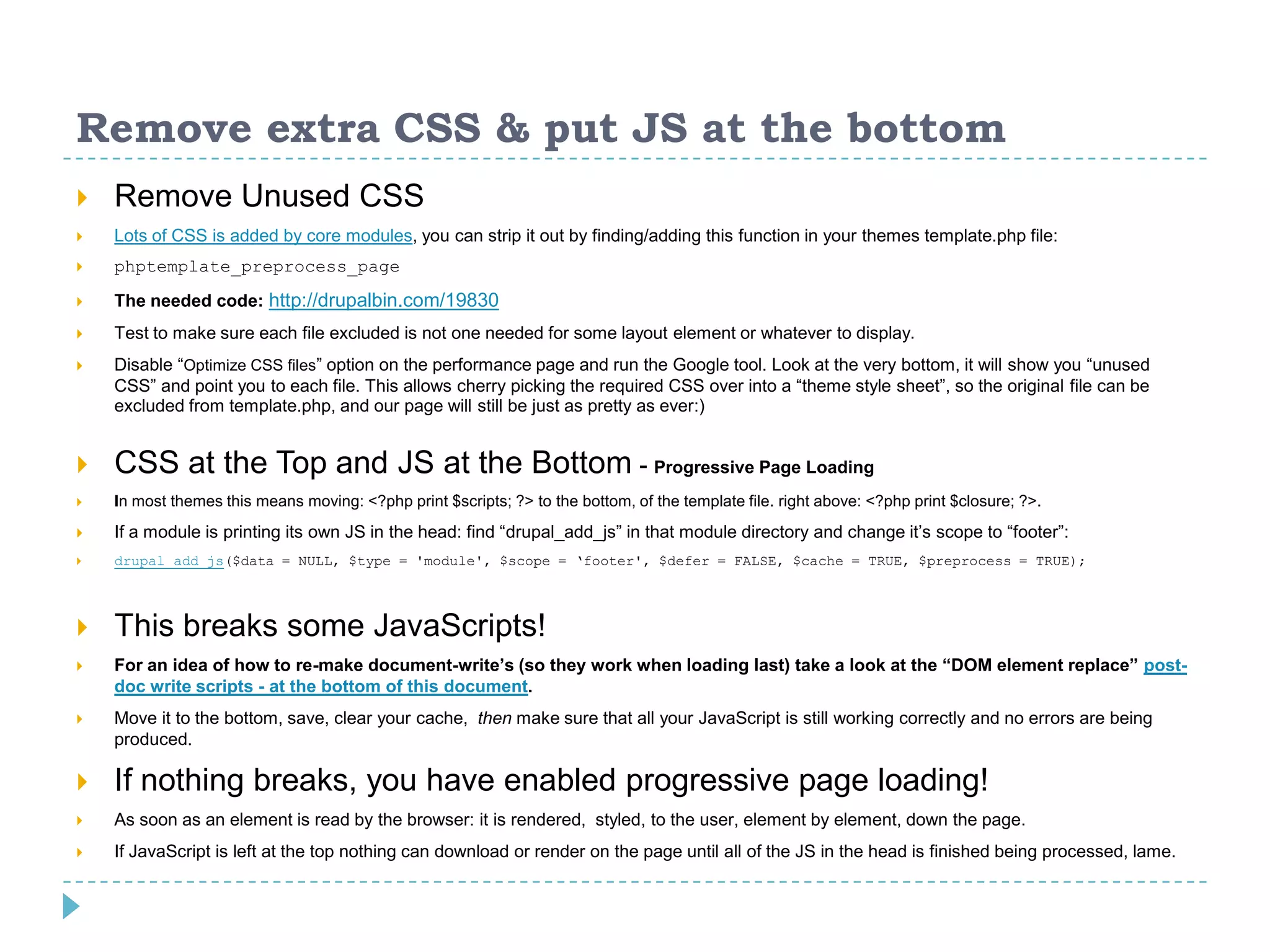 Remove extra CSS & put JS at the bottom
 Remove Unused CSS
 Lots of CSS is added by core modules, you can strip it out by finding/adding this function in your themes template.php file:
 phptemplate_preprocess_page
 The needed code: http://drupalbin.com/19830
 Test to make sure each file excluded is not one needed for some layout element or whatever to display.
 Disable “Optimize CSS files” option on the performance page and run the Google tool. Look at the very bottom, it will show you “unused
CSS” and point you to each file. This allows cherry picking the required CSS over into a “theme style sheet”, so the original file can be
excluded from template.php, and our page will still be just as pretty as ever:)
 CSS at the Top and JS at the Bottom - Progressive Page Loading
 In most themes this means moving: <?php print $scripts; ?> to the bottom, of the template file. right above: <?php print $closure; ?>.
 If a module is printing its own JS in the head: find “drupal_add_js” in that module directory and change it’s scope to “footer”:
 drupal_add_js($data = NULL, $type = 'module', $scope = ‘footer', $defer = FALSE, $cache = TRUE, $preprocess = TRUE);
 This breaks some JavaScripts!
 For an idea of how to re-make document-write’s (so they work when loading last) take a look at the “DOM element replace” post-
doc write scripts - at the bottom of this document.
 Move it to the bottom, save, clear your cache, then make sure that all your JavaScript is still working correctly and no errors are being
produced.
 If nothing breaks, you have enabled progressive page loading!
 As soon as an element is read by the browser: it is rendered, styled, to the user, element by element, down the page.
 If JavaScript is left at the top nothing can download or render on the page until all of the JS in the head is finished being processed, lame.
 