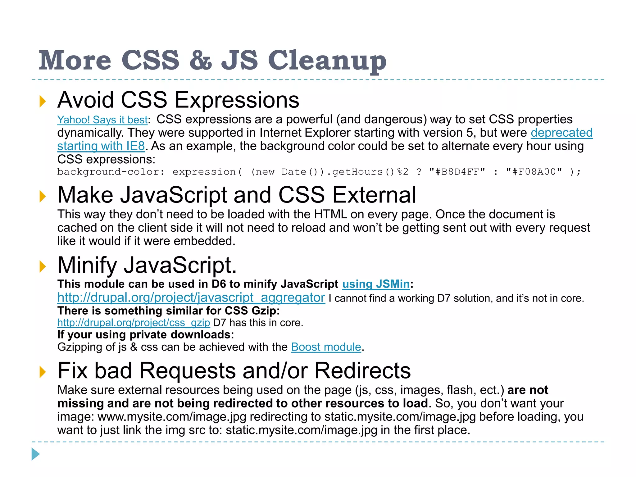 More CSS & JS Cleanup
 Avoid CSS Expressions
Yahoo! Says it best: CSS expressions are a powerful (and dangerous) way to set CSS properties
dynamically. They were supported in Internet Explorer starting with version 5, but were deprecated
starting with IE8. As an example, the background color could be set to alternate every hour using
CSS expressions:
background-color: expression( (new Date()).getHours()%2 ? "#B8D4FF" : "#F08A00" );
 Make JavaScript and CSS External
This way they don’t need to be loaded with the HTML on every page. Once the document is
cached on the client side it will not need to reload and won’t be getting sent out with every request
like it would if it were embedded.
 Minify JavaScript.
This module can be used in D6 to minify JavaScript using JSMin:
http://drupal.org/project/javascript_aggregator I cannot find a working D7 solution, and it’s not in core.
There is something similar for CSS Gzip:
http://drupal.org/project/css_gzip D7 has this in core.
If your using private downloads:
Gzipping of js & css can be achieved with the Boost module.
 Fix bad Requests and/or Redirects
Make sure external resources being used on the page (js, css, images, flash, ect.) are not
missing and are not being redirected to other resources to load. So, you don’t want your
image: www.mysite.com/image.jpg redirecting to static.mysite.com/image.jpg before loading, you
want to just link the img src to: static.mysite.com/image.jpg in the first place.
 