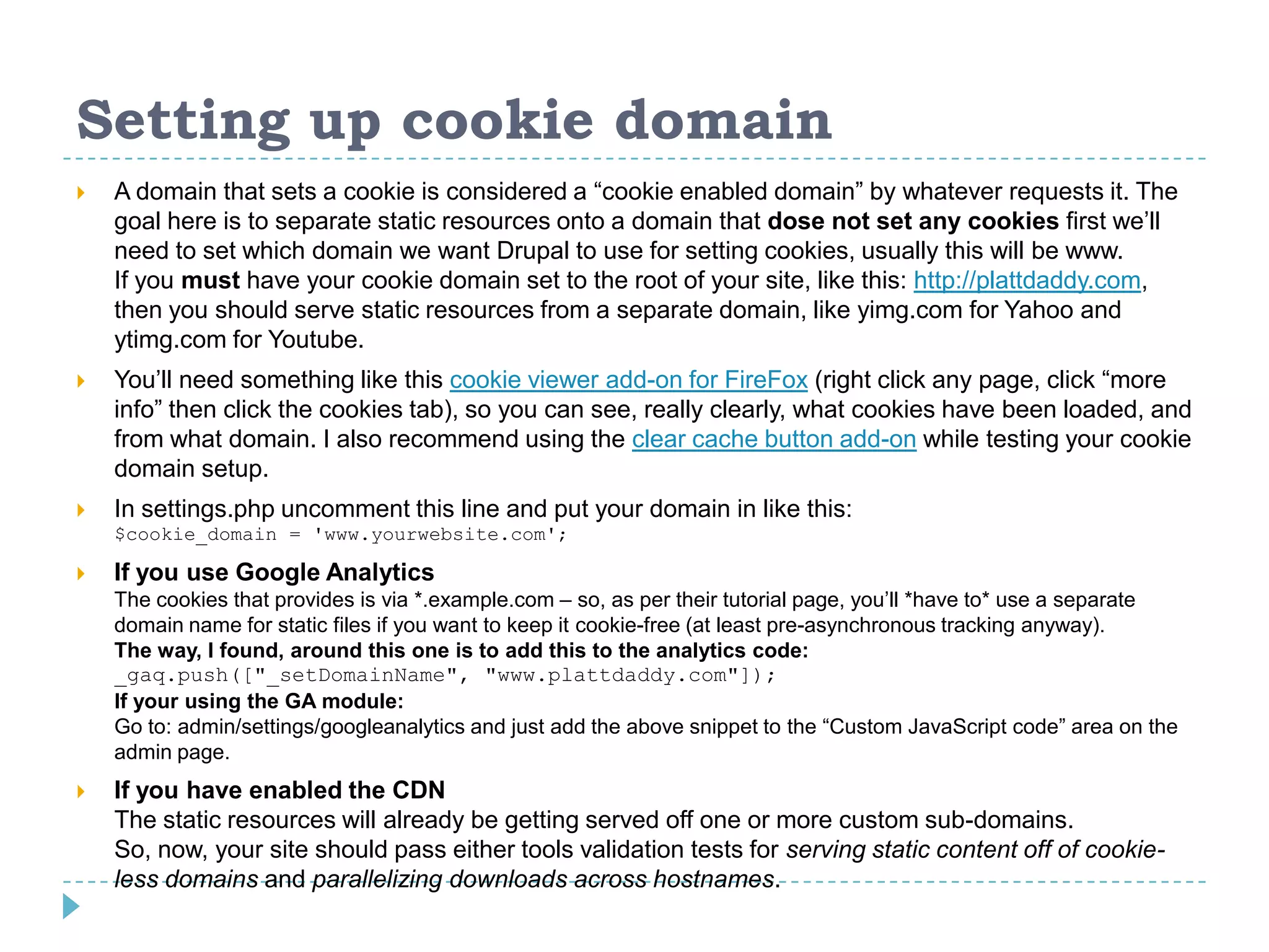 Setting up cookie domain
 A domain that sets a cookie is considered a “cookie enabled domain” by whatever requests it. The
goal here is to separate static resources onto a domain that dose not set any cookies first we’ll
need to set which domain we want Drupal to use for setting cookies, usually this will be www.
If you must have your cookie domain set to the root of your site, like this: http://plattdaddy.com,
then you should serve static resources from a separate domain, like yimg.com for Yahoo and
ytimg.com for Youtube.
 You’ll need something like this cookie viewer add-on for FireFox (right click any page, click “more
info” then click the cookies tab), so you can see, really clearly, what cookies have been loaded, and
from what domain. I also recommend using the clear cache button add-on while testing your cookie
domain setup.
 In settings.php uncomment this line and put your domain in like this:
$cookie_domain = 'www.yourwebsite.com';
 If you use Google Analytics
The cookies that provides is via *.example.com – so, as per their tutorial page, you’ll *have to* use a separate
domain name for static files if you want to keep it cookie-free (at least pre-asynchronous tracking anyway).
The way, I found, around this one is to add this to the analytics code:
_gaq.push(["_setDomainName", "www.plattdaddy.com"]);
If your using the GA module:
Go to: admin/settings/googleanalytics and just add the above snippet to the “Custom JavaScript code” area on the
admin page.
 If you have enabled the CDN
The static resources will already be getting served off one or more custom sub-domains.
So, now, your site should pass either tools validation tests for serving static content off of cookie-
less domains and parallelizing downloads across hostnames.
 
