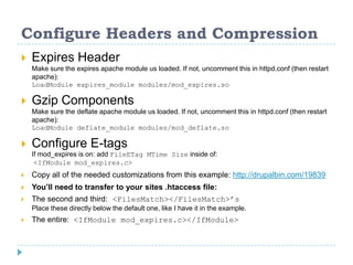 Configure Headers and Compression
 Expires Header
Make sure the expires apache module us loaded. If not, uncomment this in httpd.conf (then restart
apache):
LoadModule expires_module modules/mod_expires.so
 Gzip Components
Make sure the deflate apache module us loaded. If not, uncomment this in httpd.conf (then restart
apache):
LoadModule deflate_module modules/mod_deflate.so
 Configure E-tags
If mod_expires is on: add FileETag MTime Size inside of:
<IfModule mod_expires.c>
 Copy all of the needed customizations from this example: http://drupalbin.com/19839
 You’ll need to transfer to your sites .htaccess file:
 The second and third: <FilesMatch></FilesMatch>’s
Place these directly below the default one, like I have it in the example.
 The entire: <IfModule mod_expires.c></IfModule>
 