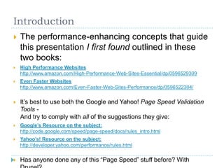 Introduction
 The performance-enhancing concepts that guide
this presentation I first found outlined in these
two books:
 High Performance Websites
http://www.amazon.com/High-Performance-Web-Sites-Essential/dp/0596529309
 Even Faster Websites
http://www.amazon.com/Even-Faster-Web-Sites-Performance/dp/0596522304/
 It’s best to use both the Google and Yahoo! Page Speed Validation
Tools -
And try to comply with all of the suggestions they give:
 Google’s Resource on the subject:
http://code.google.com/speed/page-speed/docs/rules_intro.html
 Yahoo’s! Resource on the subject:
http://developer.yahoo.com/performance/rules.html
 Has anyone done any of this “Page Speed” stuff before? With
 