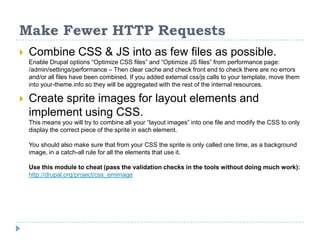 Make Fewer HTTP Requests
 Combine CSS & JS into as few files as possible.
Enable Drupal options “Optimize CSS files” and “Optimize JS files” from performance page:
/admin/settings/performance – Then clear cache and check front end to check there are no errors
and/or all files have been combined. If you added external css/js calls to your template, move them
into your-theme.info so they will be aggregated with the rest of the internal resources.
 Create sprite images for layout elements and
implement using CSS.
This means you will try to combine all your “layout images” into one file and modify the CSS to only
display the correct piece of the sprite in each element.
You should also make sure that from your CSS the sprite is only called one time, as a background
image, in a catch-all rule for all the elements that use it.
Use this module to cheat (pass the validation checks in the tools without doing much work):
http://drupal.org/project/css_emimage
 
