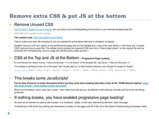 Remove extra CSS & put JS at the bottom
 Remove Unused CSS
 Lots of CSS is added by core modules, you can strip it out by finding/adding this function in your themes template.php file:
 phptemplate_preprocess_page
 The needed code: http://drupalbin.com/19830
 Test to make sure each file excluded is not one needed for some layout element or whatever to display.
 Disable “Optimize CSS files” option on the performance page and run the Google tool. Look at the very bottom, it will show you “unused
CSS” and point you to each file. This allows cherry picking the required CSS over into a “theme style sheet”, so the original file can be
excluded from template.php, and our page will still be just as pretty as ever:)
 CSS at the Top and JS at the Bottom - Progressive Page Loading
 In most themes this means moving: <?php print $scripts; ?> to the bottom, of the template file. right above: <?php print $closure; ?>.
 If a module is printing its own JS in the head: find “drupal_add_js” in that module directory and change it’s scope to “footer”:
 drupal_add_js($data = NULL, $type = 'module', $scope = ‘footer', $defer = FALSE, $cache = TRUE, $preprocess = TRUE);
 This breaks some JavaScripts!
 For an idea of how to re-make document-write’s (so they work when loading last) take a look at the “DOM element replace” post-
doc write scripts - at the bottom of this document.
 Move it to the bottom, save, clear your cache, then make sure that all your JavaScript is still working correctly and no errors are being
produced.
 If nothing breaks, you have enabled progressive page loading!
 As soon as an element is read by the browser: it is rendered, styled, to the user, element by element, down the page.
 If JavaScript is left at the top nothing can download or render on the page until all of the JS in the head is finished being processed, lame.
 