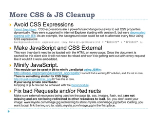 More CSS & JS Cleanup
 Avoid CSS Expressions
Yahoo! Says it best: CSS expressions are a powerful (and dangerous) way to set CSS properties
dynamically. They were supported in Internet Explorer starting with version 5, but were deprecated
starting with IE8. As an example, the background color could be set to alternate every hour using
CSS expressions:
background-color: expression( (new Date()).getHours()%2 ? "#B8D4FF" : "#F08A00" );
 Make JavaScript and CSS External
This way they don’t need to be loaded with the HTML on every page. Once the document is
cached on the client side it will not need to reload and won’t be getting sent out with every request
like it would if it were embedded.
 Minify JavaScript.
This module can be used in D6 to minify JavaScript using JSMin:
http://drupal.org/project/javascript_aggregator I cannot find a working D7 solution, and it’s not in core.
There is something similar for CSS Gzip:
http://drupal.org/project/css_gzip D7 has this in core.
If your using private downloads:
Gzipping of js & css can be achieved with the Boost module.
 Fix bad Requests and/or Redirects
Make sure external resources being used on the page (js, css, images, flash, ect.) are not
missing and are not being redirected to other resources to load. So, you don’t want your
image: www.mysite.com/image.jpg redirecting to static.mysite.com/image.jpg before loading, you
want to just link the img src to: static.mysite.com/image.jpg in the first place.
 