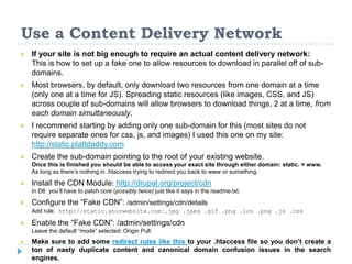 Use a Content Delivery Network
 If your site is not big enough to require an actual content delivery network:
This is how to set up a fake one to allow resources to download in parallel off of sub-
domains.
 Most browsers, by default, only download two resources from one domain at a time
(only one at a time for JS). Spreading static resources (like images, CSS, and JS)
across couple of sub-domains will allow browsers to download things, 2 at a time, from
each domain simultaneously.
 I recommend starting by adding only one sub-domain for this (most sites do not
require separate ones for css, js, and images) I used this one on my site:
http://static.plattdaddy.com
 Create the sub-domain pointing to the root of your existing website.
Once this is finished you should be able to access your exact site through either domain: static. = www.
As long as there’s nothing in .htaccess trying to redirect you back to www or something.
 Install the CDN Module: http://drupal.org/project/cdn
In D6 you’ll have to patch core (possibly twice) just like it says in the readme.txt.
 Configure the “Fake CDN”: /admin/settings/cdn/details
Add rule: http://static.yourwebsite.com|.jpg .jpeg .gif .png .ico .png .js .css
 Enable the “Fake CDN”: /admin/settings/cdn
Leave the default “mode” selected: Origin Pull.
 Make sure to add some redirect rules like this to your .htaccess file so you don’t create a
ton of nasty duplicate content and canonical domain confusion issues in the search
engines.
 