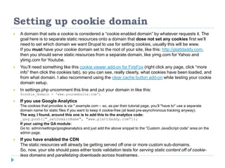 Setting up cookie domain
 A domain that sets a cookie is considered a “cookie enabled domain” by whatever requests it. The
goal here is to separate static resources onto a domain that dose not set any cookies first we’ll
need to set which domain we want Drupal to use for setting cookies, usually this will be www.
If you must have your cookie domain set to the root of your site, like this: http://plattdaddy.com,
then you should serve static resources from a separate domain, like yimg.com for Yahoo and
ytimg.com for Youtube.
 You’ll need something like this cookie viewer add-on for FireFox (right click any page, click “more
info” then click the cookies tab), so you can see, really clearly, what cookies have been loaded, and
from what domain. I also recommend using the clear cache button add-on while testing your cookie
domain setup.
 In settings.php uncomment this line and put your domain in like this:
$cookie_domain = 'www.yourwebsite.com';
 If you use Google Analytics
The cookies that provides is via *.example.com – so, as per their tutorial page, you’ll *have to* use a separate
domain name for static files if you want to keep it cookie-free (at least pre-asynchronous tracking anyway).
The way, I found, around this one is to add this to the analytics code:
_gaq.push(["_setDomainName", "www.plattdaddy.com"]);
If your using the GA module:
Go to: admin/settings/googleanalytics and just add the above snippet to the “Custom JavaScript code” area on the
admin page.
 If you have enabled the CDN
The static resources will already be getting served off one or more custom sub-domains.
So, now, your site should pass either tools validation tests for serving static content off of cookie-
less domains and parallelizing downloads across hostnames.
 