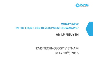 WHAT'S NEW
IN THE FRONT-END DEVELOPMENT NOWADAYS?
KMS TECHNOLOGY VIETNAM
MAY 10TH, 2016
AN LP NGUYEN
 