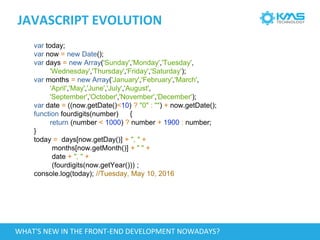 JAVASCRIPT EVOLUTION
var today;
var now = new Date();
var days = new Array('Sunday','Monday','Tuesday',
'Wednesday','Thursday','Friday','Saturday');
var months = new Array('January','February','March',
'April','May','June','July','August',
'September','October','November','December');
var date = ((now.getDate()<10) ? "0" : "") + now.getDate();
function fourdigits(number) {
return (number < 1000) ? number + 1900 : number;
}
today = days[now.getDay()] + ", " +
months[now.getMonth()] + " " +
date + ", " +
(fourdigits(now.getYear())) ;
console.log(today); //Tuesday, May 10, 2016
WHAT'S NEW IN THE FRONT-END DEVELOPMENT NOWADAYS?
 