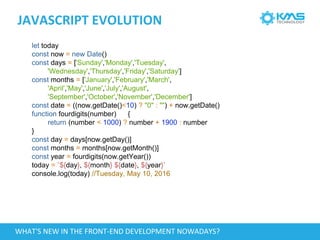 JAVASCRIPT EVOLUTION
let today
const now = new Date()
const days = ['Sunday','Monday','Tuesday',
'Wednesday','Thursday','Friday','Saturday']
const months = ['January','February','March',
'April','May','June','July','August',
'September','October','November','December']
const date = ((now.getDate()<10) ? "0" : "") + now.getDate()
function fourdigits(number) {
return (number < 1000) ? number + 1900 : number
}
const day = days[now.getDay()]
const months = months[now.getMonth()]
const year = fourdigits(now.getYear())
today = `${day}, ${month} ${date}, ${year}`
console.log(today) //Tuesday, May 10, 2016
WHAT'S NEW IN THE FRONT-END DEVELOPMENT NOWADAYS?
 