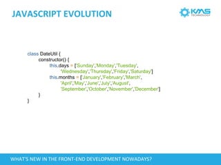 JAVASCRIPT EVOLUTION
class DateUtil {
constructor() {
this.days = ['Sunday','Monday','Tuesday',
'Wednesday','Thursday','Friday','Saturday']
this.months = ['January','February','March',
'April','May','June','July','August',
'September','October','November','December']
}
}
WHAT'S NEW IN THE FRONT-END DEVELOPMENT NOWADAYS?
 