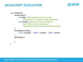 JAVASCRIPT EVOLUTION
class DateUtil {
constructor() {
this.days = ['Sunday','Monday','Tuesday',
'Wednesday','Thursday','Friday','Saturday']
this.months = ['January','February','March',
'April','May','June','July','August',
'September','October','November','December']
}
fourDigits(number) {
return (number < 1000) ? number + 1900 : number
}
getToday() {
}
}
WHAT'S NEW IN THE FRONT-END DEVELOPMENT NOWADAYS?
 