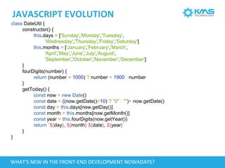 JAVASCRIPT EVOLUTION
class DateUtil {
constructor() {
this.days = ['Sunday','Monday','Tuesday',
'Wednesday','Thursday','Friday','Saturday']
this.months = ['January','February','March',
'April','May','June','July','August',
'September','October','November','December']
}
fourDigits(number) {
return (number < 1000) ? number + 1900 : number
}
getToday() {
const now = new Date()
const date = ((now.getDate()<10) ? "0" : "")+ now.getDate()
const day = this.days[now.getDay()]
const month = this.months[now.getMonth()]
const year = this.fourDigits(now.getYear())
return `${day}, ${month} ${date}, ${year}`
}
}
WHAT'S NEW IN THE FRONT-END DEVELOPMENT NOWADAYS?
 