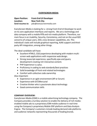 EVERYSCREEN MEDIA

Open Position:     Front-End UI Developer
Location:          New York City
Send resumes to:   jobs@everyscreenmedia.com

EveryScreen Media is looking for a strong Front-End UI Developer to work
on its core application interfaces and reports. We are a technology and
data company with a mobile RTB and rich media platform. Therefore, our
main focus is on Usability, Security, Consistency, and not on the usual B2C
concerns of unique users, SEO, cross-browser capabilities, etc. This
individual’s tasks will include graphical reporting, AJAX support and third-
party API integration, among other things.

The ideal candidate will have:
      Excellent HTML5, CSS3,experience developing with modern multi-
      screen web applications with responsive web design.
      Strong Javascript experience, specifically ajax and jquery
      development creating rich interactive content.
      PHP Experience is a plus.
      Proficiency in coding to web standards/best practices
      Solid knowledge of front-end related technologies
      Comfort with collective code ownership
Also important:
      Experience in an agile environment (XP or Scrum)
      Experience with GIT/Mercurial
      Creative thinker who is passionate about technology
      Good communication skills


COMPANY OVERVIEW:
EveryScreen Media (ESM) is a mobile advertising technology company. The
Company provides a turnkey solution to enable the delivery of rich media-
enabled mobile ads to a proprietary ESM mobile audience in real-time
using the Company's proprietary Mobile DSP platform and Data Analysis
Engine. The Company's customers include leading demand side platforms
and audience networks representing thousands of leading brands.
 