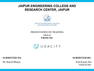 JAIPUR ENGINEERING COLLEGE AND
RESEARCH CENTER, JAIPUR
PRESENTATION ON TRAINING
taken at
Udacity Inc.
SUBMITTED TO: SUBMITTED BY:
Mr. Rajesh Bhatija Yash Kumar Sati
15EJCEC841
 