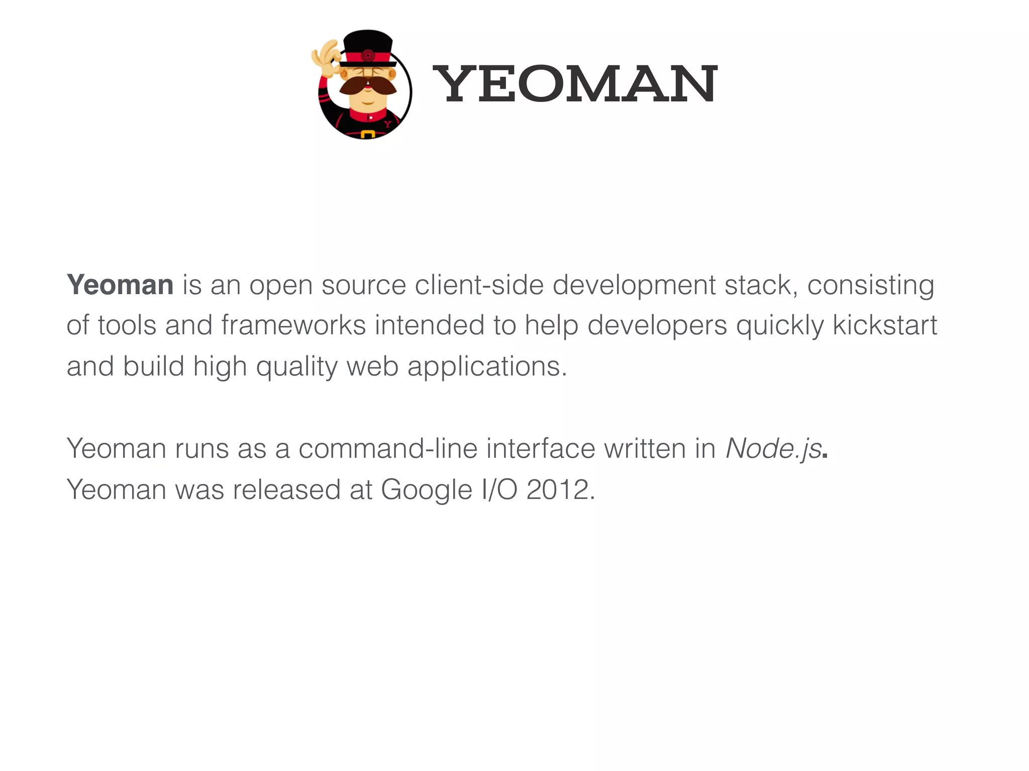 Yeoman is an open source client-side development stack, consisting
of tools and frameworks intended to help developers quickly kickstart
and build high quality web applications. 
 
Yeoman runs as a command-line interface written in Node.js.
Yeoman was released at Google I/O 2012.
YEOMAN
 