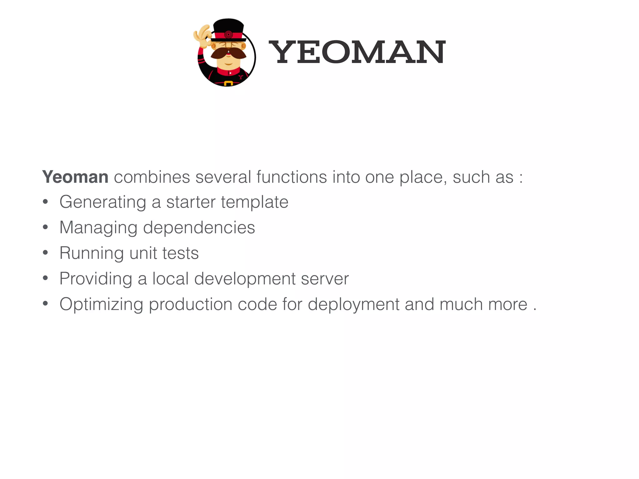 Yeoman combines several functions into one place, such as :
• Generating a starter template
• Managing dependencies
• Running unit tests
• Providing a local development server
• Optimizing production code for deployment and much more .
YEOMAN
 