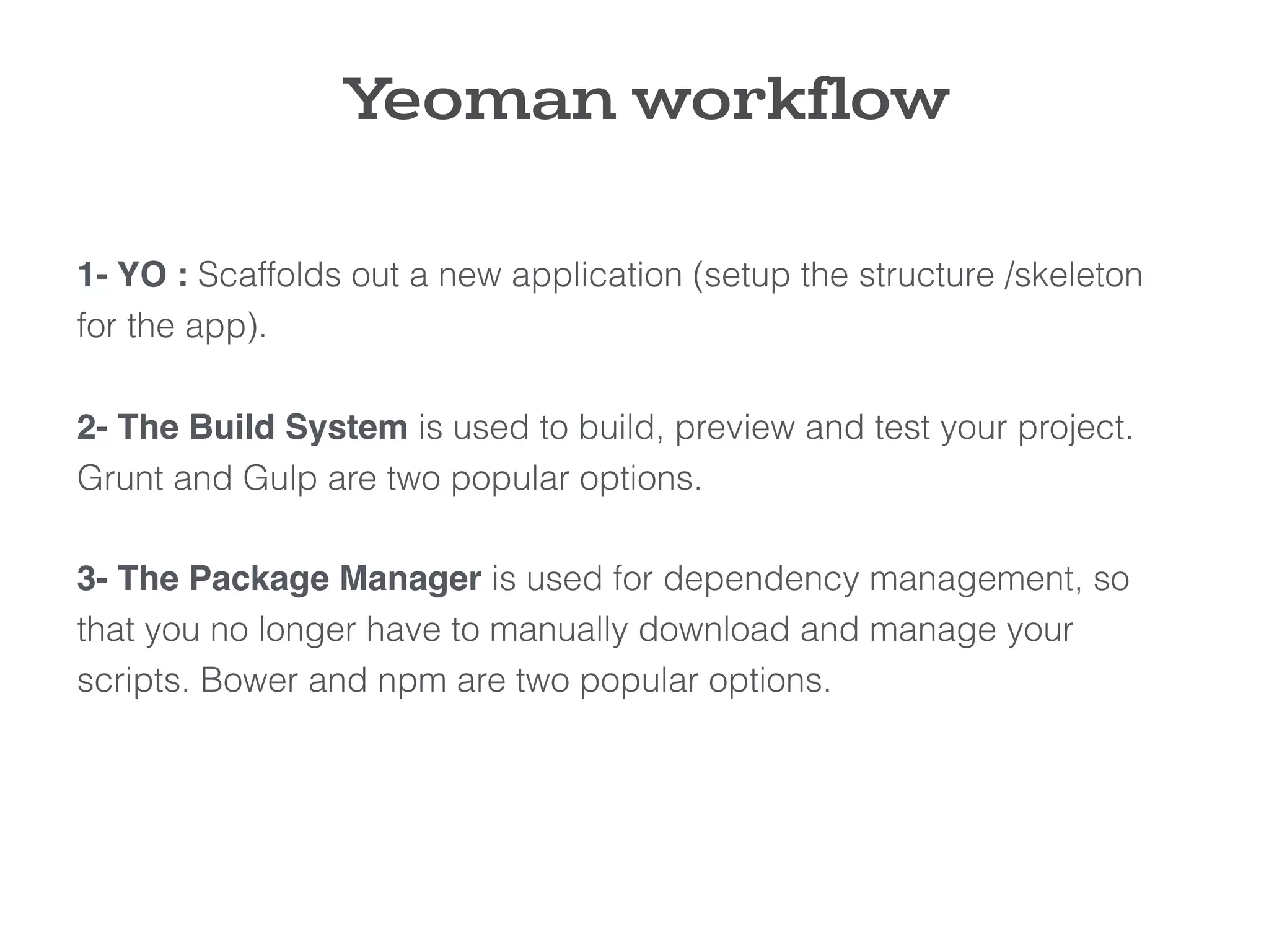 1- YO : Scaffolds out a new application (setup the structure /skeleton
for the app).
2- The Build System is used to build, preview and test your project.
Grunt and Gulp are two popular options.
3- The Package Manager is used for dependency management, so
that you no longer have to manually download and manage your
scripts. Bower and npm are two popular options.
Yeoman workflow
 