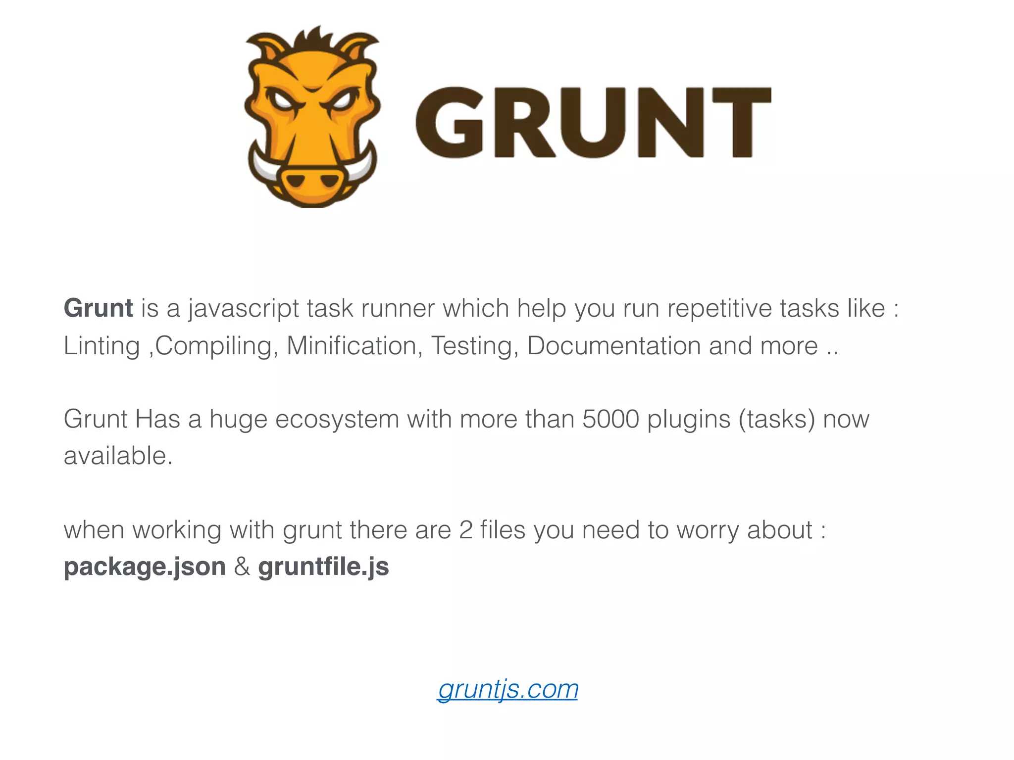 Grunt is a javascript task runner which help you run repetitive tasks like :
Linting ,Compiling, Miniﬁcation, Testing, Documentation and more .. 
 
Grunt Has a huge ecosystem with more than 5000 plugins (tasks) now
available.
when working with grunt there are 2 ﬁles you need to worry about :
package.json & gruntﬁle.js
gruntjs.com
 