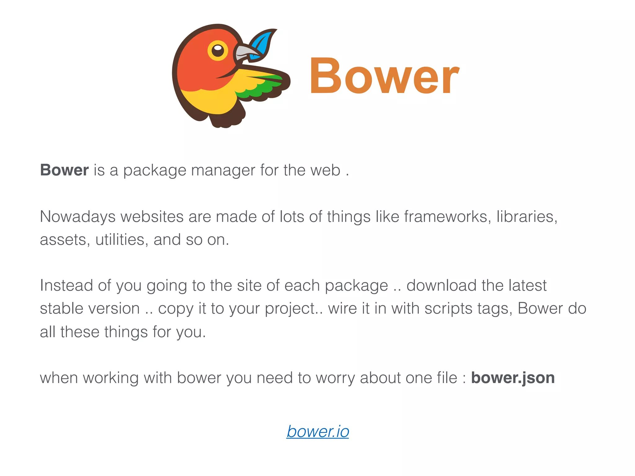 Bower is a package manager for the web .
Nowadays websites are made of lots of things like frameworks, libraries,
assets, utilities, and so on.
Instead of you going to the site of each package .. download the latest
stable version .. copy it to your project.. wire it in with scripts tags, Bower do
all these things for you.
 
when working with bower you need to worry about one ﬁle : bower.json
Bower
bower.io
 
