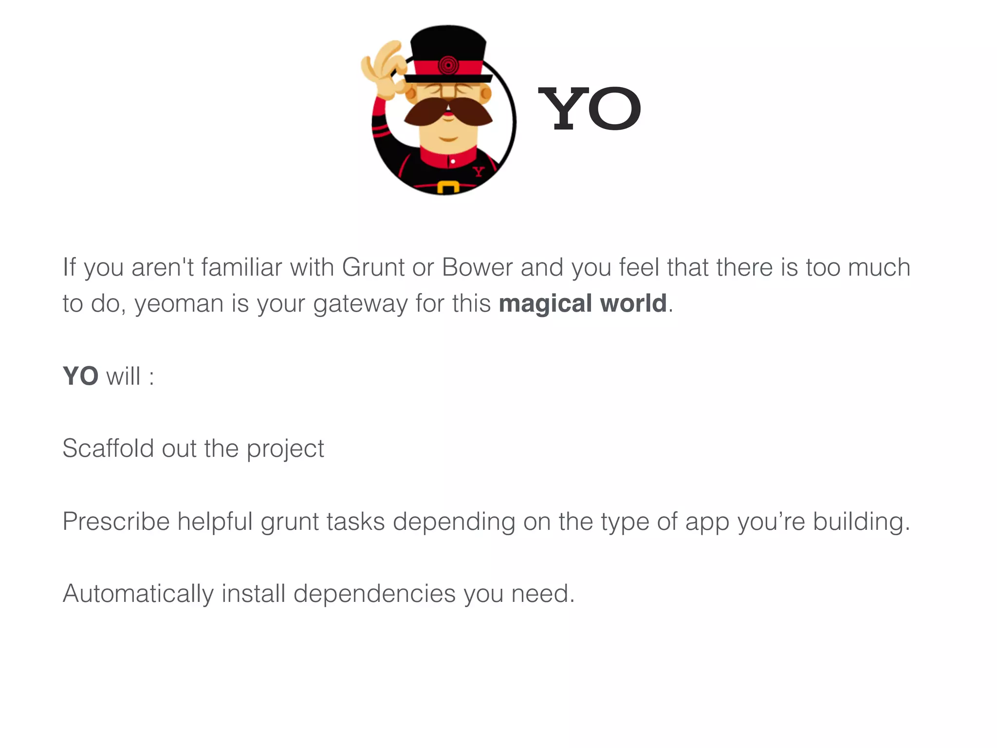 If you aren't familiar with Grunt or Bower and you feel that there is too much
to do, yeoman is your gateway for this magical world.
YO will :
Scaffold out the project
Prescribe helpful grunt tasks depending on the type of app you’re building.
Automatically install dependencies you need.
YO
 