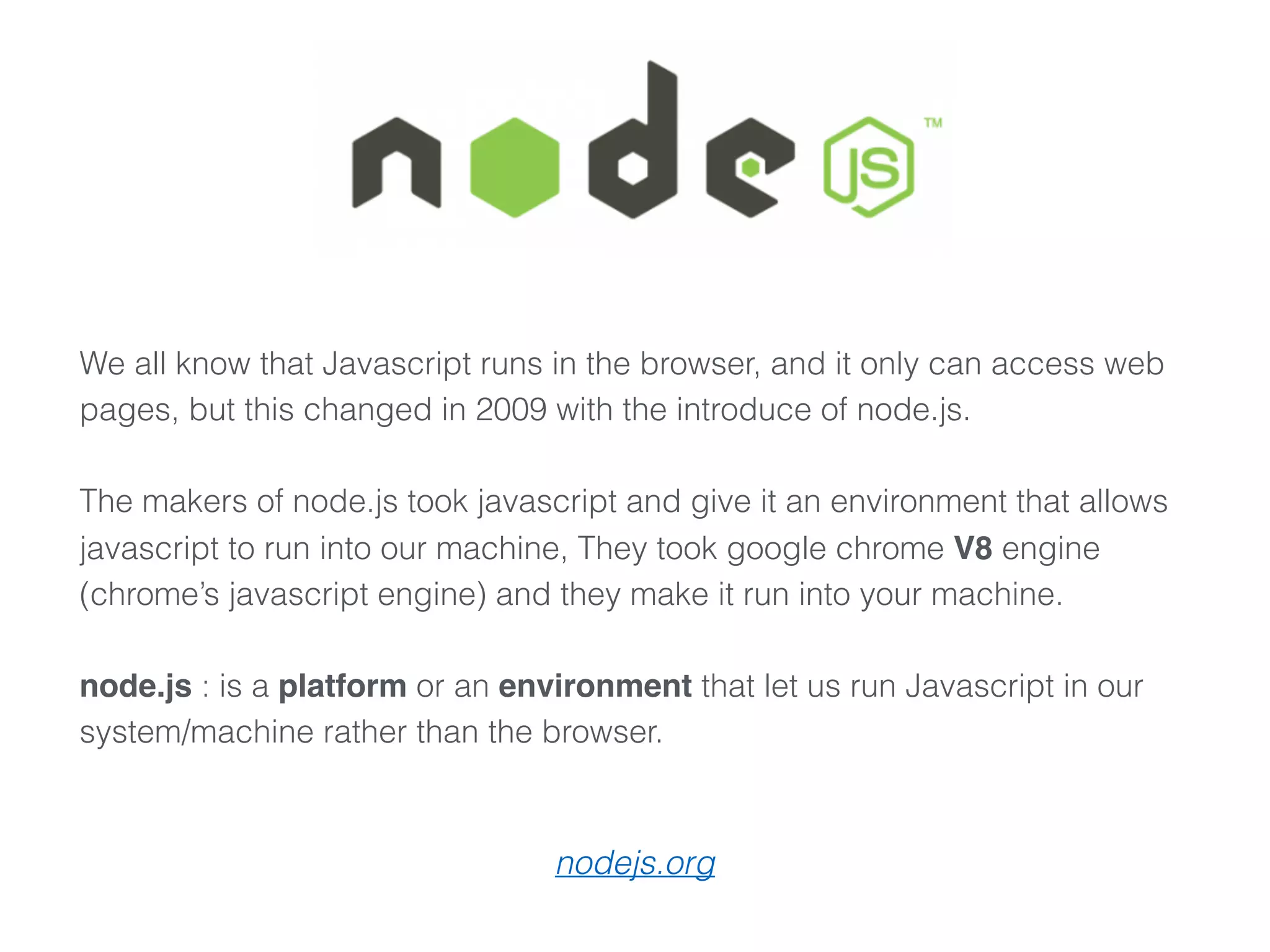We all know that Javascript runs in the browser, and it only can access web
pages, but this changed in 2009 with the introduce of node.js.
The makers of node.js took javascript and give it an environment that allows
javascript to run into our machine, They took google chrome V8 engine
(chrome’s javascript engine) and they make it run into your machine. 
 
node.js : is a platform or an environment that let us run Javascript in our
system/machine rather than the browser.
nodejs.org
 