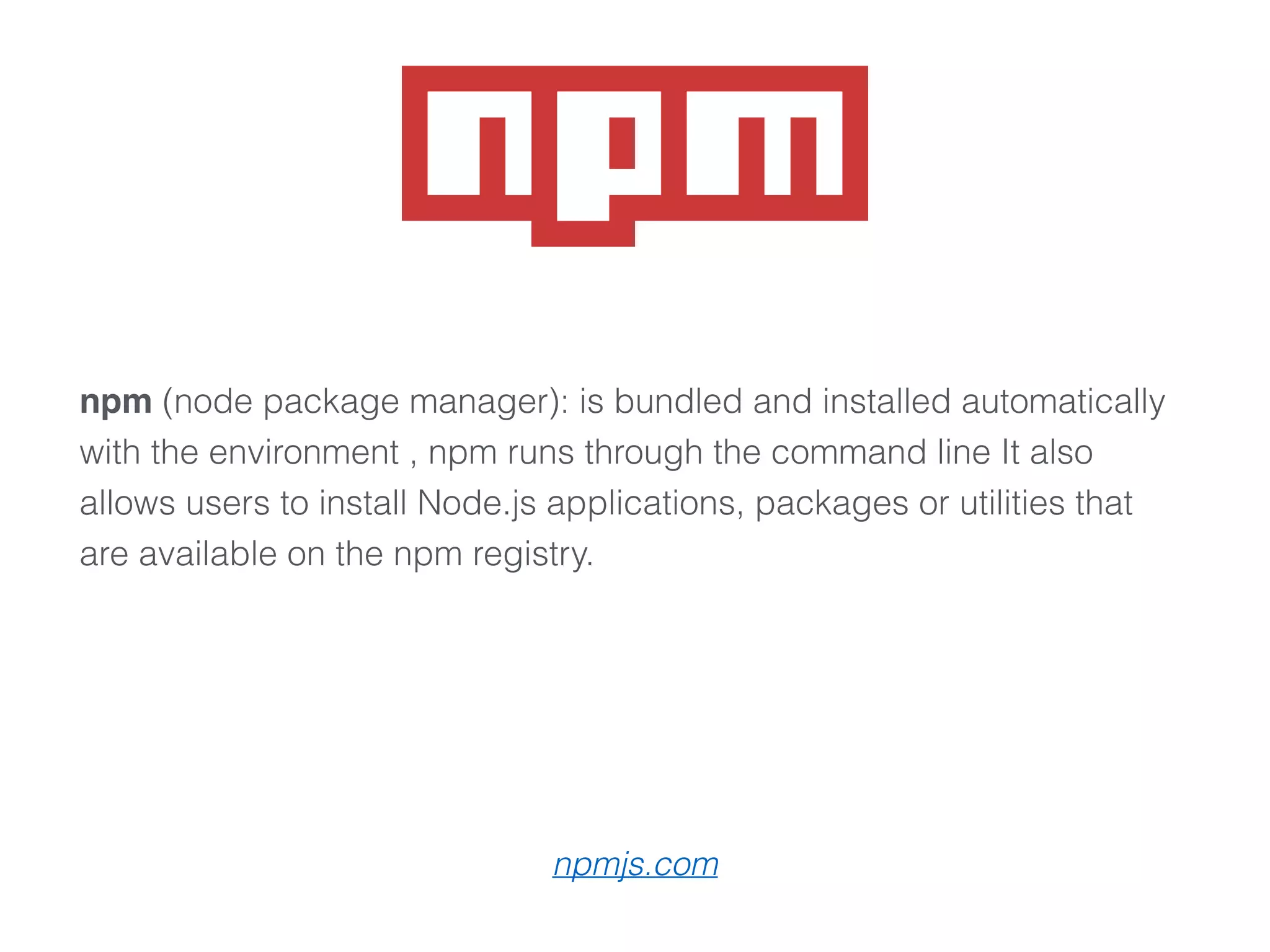 npm (node package manager): is bundled and installed automatically
with the environment , npm runs through the command line It also
allows users to install Node.js applications, packages or utilities that
are available on the npm registry.
npmjs.com
 