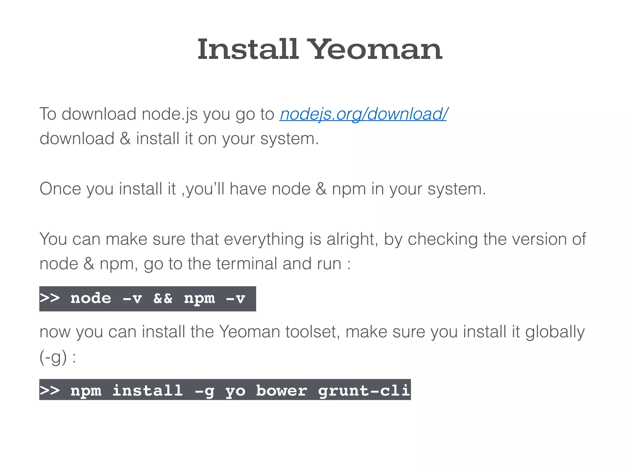 To download node.js you go to nodejs.org/download/  
download & install it on your system.
 
Once you install it ,you’ll have node & npm in your system. 
 
You can make sure that everything is alright, by checking the version of
node & npm, go to the terminal and run :
>> node -v && npm -v  
now you can install the Yeoman toolset, make sure you install it globally
(-g) : 
>> npm install -g yo bower grunt-cli
Install Yeoman
 