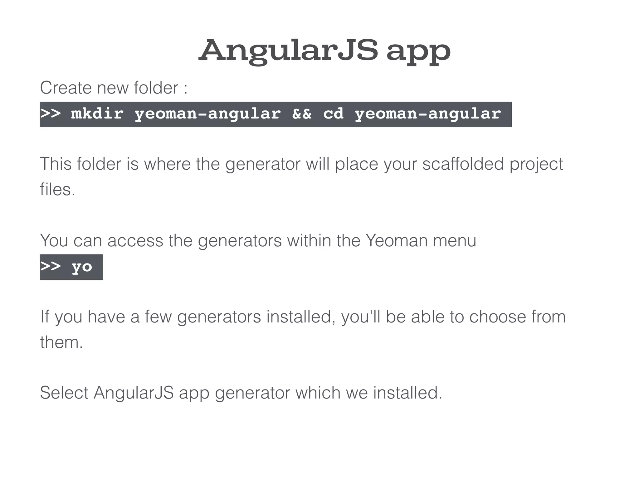 AngularJS app
Create new folder :
>> mkdir yeoman-angular && cd yeoman-angular
This folder is where the generator will place your scaffolded project
ﬁles.
You can access the generators within the Yeoman menu
>> yo
If you have a few generators installed, you'll be able to choose from
them.
Select AngularJS app generator which we installed.
 