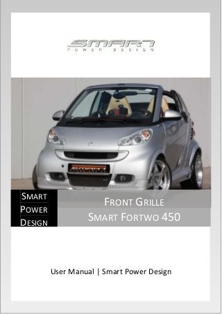 User Manual | Smart Power Design 
SMART 
POWER 
DESIGN 
FRONT GRILLE 
SMART FORTWO 450 
 