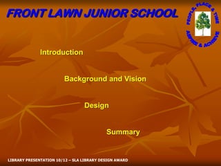 FRONT LAWN JUNIOR SCHOOL


              Introduction


                        Background and Vision


                                 Design


                                           Summary


LIBRARY PRESENTATION 10/12 – SLA LIBRARY DESIGN AWARD
 