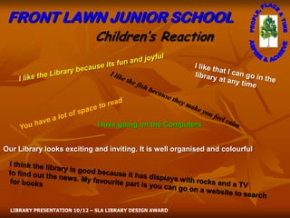FRONT LAWN JUNIOR SCHOOL
                              Children’s Reaction




                               I love going on the Computers


Our Library looks exciting and inviting. It is well organised and colourful




  LIBRARY PRESENTATION 10/12 – SLA LIBRARY DESIGN AWARD
 