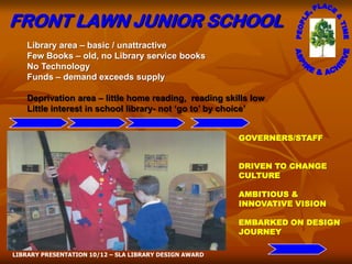FRONT LAWN JUNIOR SCHOOL
    Library area – basic / unattractive
    Few Books – old, no Library service books
    No Technology
    Funds – demand exceeds supply

    Deprivation area – little home reading, reading skills low
    Little interest in school library- not ‘go to’ by choice’


                                                        GOVERNERS/STAFF


                                                        DRIVEN TO CHANGE
                                                        CULTURE

                                                        AMBITIOUS &
                                                        INNOVATIVE VISION

                                                        EMBARKED ON DESIGN
                                                        JOURNEY

LIBRARY PRESENTATION 10/12 – SLA LIBRARY DESIGN AWARD
 