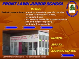 FRONT LAWN JUNIOR SCHOOL
                                   Vision
Desire to create a library- attractive, interesting , peaceful yet alive
                          - children visit by choice, to read,
                            investigate & learn
                          - make reading irresistible, a pleasure and fun
                          - had multi purpose capability
                          - continuity & commonality




                                                         WANTED

                                                         LIBRARY
                                                         &
                                                         LEARNING CENTRE

 LIBRARY PRESENTATION 10/12 – SLA LIBRARY DESIGN AWARD
 