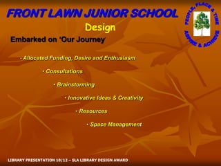 FRONT LAWN JUNIOR SCHOOL
                                 Design
 Embarked on ‘Our Journey’

     • Allocated   Funding, Desire and Enthusiasm

               • Consultations

                    • Brainstorming

                         • Innovative Ideas & Creativity

                             • Resources

                                  • Space Management




LIBRARY PRESENTATION 10/12 – SLA LIBRARY DESIGN AWARD
 
