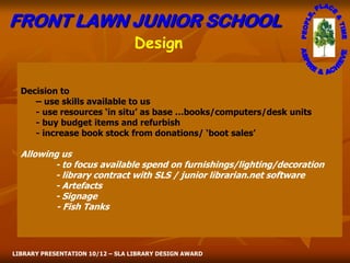 FRONT LAWN JUNIOR SCHOOL
                                 Design

  Decision to
     – use skills available to us
     - use resources ‘in situ’ as base …books/computers/desk units
     - buy budget items and refurbish
     - increase book stock from donations/ ‘boot sales’

  Allowing us
         - to focus available spend on furnishings/lighting/decoration
         - library contract with SLS / junior librarian.net software
         - Artefacts
         - Signage
          - Fish Tanks



LIBRARY PRESENTATION 10/12 – SLA LIBRARY DESIGN AWARD
 