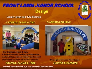 FRONT LAWN JUNIOR SCHOOL
                                   Design
    Library given two ‘Key Themes’

   1. PEOPLE, PLACE & TIME                     2. ASPIRE & ACHIEVE




•Our Children, Here & Now
•Library involves authors past/present,
nationalities, places, history and recent
innovations which all revolve around              Through Increased Knowledge
   PEOPLE, PLACE & TIME                                  ASPIRE & ACHIEVE
 LIBRARY PRESENTATION 10/12 – SLA LIBRARY DESIGN AWARD
 