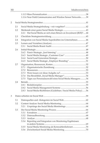 II                                                                                                      Inhaltsverzeichnis

                  1.11.5 Mass Personalization ......................................................................... 38
                  1.11.6 Near Field Communicaton and Wireless Sensor Networks ......... 39

2        Social Media Strategieansätze ................................................................................. 41
         2.1      Social Media Strategiefindung – wie vorgehen? ....................................... 42
         2.2      Merkmale einer guten Social Media Strategie ........................................... 43
                  2.2.1 Hat Social Media an sich einen Return on Investment (ROI)? ..... 44
         2.3      Checkliste Strategieentwicklung ................................................................. 45
         2.4      Integration von Social Media Superkräften ins Unternehmen ................ 46
         2.5      Lernen und Verstehen (Analyse) ................................................................. 47
                  2.5.1 Social Media Brand Audit ................................................................. 47
         2.6      Initial-Strategie ............................................................................................... 48
                  2.6.2 Passiv-Strategie „Just listening“ ....................................................... 48
                  2.6.3 Social Media Strategie „Customer Care“ ........................................ 49
                  2.6.4 Social Lead Generation Strategie ...................................................... 50
                  2.6.5 Social Media Strategie „Employer Branding“ ................................ 51
         2.7      Organisation, Ressourcen, Kosten ............................................................... 52
                  2.7.1 Organisatorische Zuordnung ........................................................... 52
                  2.7.2 Ressourcen ........................................................................................... 53
                  2.7.3 Wem trauen wir diese Aufgabe zu?................................................. 53
                  2.7.4 Das Berufsbild „Social Media Manager“......................................... 54
                  2.7.5 Tipps zur Personalauswahl eines Social Media Managers: .......... 54
         2.8      Betrieb.............................................................................................................. 55
                  2.8.1 Redaktionsplan ................................................................................... 55
                  2.8.2 Social Media Management-Systeme ................................................ 56
                  2.8.3 Social-Media-Richtlinien (Guidelines / Social Media Policy) ....... 56

3        Daten schürfen im Social Web ................................................................................ 59
         3.1      Datenquellen und –Kategorien im Social Web .......................................... 62
         3.2      Content Analyse: Social Media-Monitoring............................................... 64
                  3.2.1 Ursprünge des Social Media Monitorings ...................................... 64
         3.3      Der Social Media Monitoring-Prozess ........................................................ 66
                  3.3.1 Extraktion ............................................................................................ 67
                  3.3.2 Datenaufbereitung.............................................................................. 68
                  3.3.3 Analyse ................................................................................................ 68
                  3.3.4 Reporting und Integration von Monitoring-Ergebnissen
                        in andere Systeme............................................................................... 69
                  3.3.5 Social Media Monitoring als Kennzahlenlieferant ......................... 70
                  3.3.6 Zwischenfazit Social Media-Monitoring ......................................... 70
 
