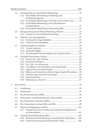 Inhaltsverzeichnis

    3.4       Einsatzgebiete des Social Media Monitoring ............................................. 70
              3.4.1 Social Media Monitoring in Marketing und
                    Produktmanagement ......................................................................... 70
              3.4.2 Social Media Monitoring in Vertrieb und Customer Care ........... 72
              3.4.3 Social Media Monitoring in der Unternehmens-
                    kommunikation .................................................................................. 73
              3.4.4 Social Media Monitoring im Recruiting (HR) ................................ 73
    3.5       Kategorisierung Social Media Monitoring Anbieter ................................ 74
              3.5.1 Grenzen von Social Media Monitoring ........................................... 77
    3.6       Channel- und App-Statistiken ..................................................................... 77
              3.6.1 Facebook Fan-Page Statistiken ......................................................... 77
              3.6.2 Twitter Nutzer Statistiken ................................................................. 78
    3.7       Channel Insights & Analytics ...................................................................... 78
              3.7.1 Twitter Analytics ................................................................................ 78
              3.7.2 Facebook Insights ............................................................................... 82
              3.7.3 Zwischenfazit Channel Insights und Analytics Daten.................. 85
    3.8       Facebook Nutzerdaten-Analyse .................................................................. 85
              3.8.1 Exkurs: der „Like“-Button ................................................................ 85
              3.8.2 Facebook Profildaten ......................................................................... 86
              3.8.3 Ein „Like“ ist nicht genug ................................................................. 87
              3.8.4 Von Objects und Connections: der Social Graph ........................... 87
              3.8.5 Apps als Tor zum Social Graph........................................................ 88
              3.8.6 Objects und Connections über die Open Graph API auslesen .... 90
              3.8.7 Timeline Apps und der Social Graph .............................................. 92
              3.8.8 Page Permissions ................................................................................ 93
              3.8.9 Marketing as a Service? ..................................................................... 93

4   Kennzahlen ................................................................................................................ 95
    4.1       Einführung ..................................................................................................... 95
    4.2       Definitionen.................................................................................................... 95
    4.3       Key Result Indicators (KRIs) ........................................................................ 96
    4.4       Performance- und Result-Indicators (PIs und RIs) ................................... 97
    4.5       Key Performance Indicators (KPIs) ............................................................. 98
    4.6       Der Unterschied zwischen KRIs und KPIs ................................................ 99
    4.7       Kritische Erfolgsfaktoren (KEFs) ............................................................... 101
              4.7.1 Vorteile durch das Verstehen der kritischen Erfolgsfaktoren
                     im Unternehmen .............................................................................. 101
    4.8       Typische Social Media Kennzahlen .......................................................... 102
              4.8.1 Klick-basierte ROI Messung von Social Media-Aktivitäten ....... 105
              4.8.2 Lead-Generierung durch Social Media Traffic............................. 105
 