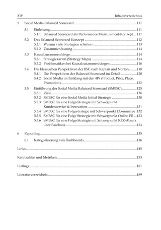X                                                                                                            Inhaltsverzeichnis

5       Social Media Balanced Scorecard.......................................................................... 111
        5.1       Einleitung...................................................................................................... 111
                  5.1.1 Balanced Scorecard als Performance Measurement-Konzept .... 111
        5.2       Das Balanced-Scorecard-Konzept ............................................................. 112
                  5.2.1 Warum viele Strategien scheitern .................................................. 113
                  5.2.2 Zusammenfassung ........................................................................... 114
        5.3       Kausalzusammenhänge .............................................................................. 114
                  5.3.1 Strategiekarten (Strategy Maps) ..................................................... 114
                  5.3.2 Problematiken bei Kausalzusammenhängen ............................... 116
        5.4       Die klassischen Perspektiven der BSC nach Kaplan und Norton ......... 118
                  5.4.1 Die Perspektiven der Balanced Scorecard im Detail ................... 120
                  5.4.2 Social Media im Einklang mit den 4Ps (Product, Price, Place,
                        Promotion) ......................................................................................... 122
        5.5       Einführung der Social Media Balanced Scorecard (SMBSC) ................. 125
                  5.5.1 Ziele .................................................................................................... 126
                  5.5.2 SMBSC für eine Social Media Initial-Strategie ............................. 130
                  5.5.3 SMBSC für eine Folge-Strategie mit Schwerpunkt
                        Kundenservice & Innovation .......................................................... 131
                  5.5.4 SMBSC für eine Folgestrategie mit Schwerpunkt ECommerce . 132
                  5.5.5 SMBSC für eine Folge-Strategie mit Schwerpunkt Online PR ... 133
                  5.5.6 SMBSC für eine Folge-Strategie mit Schwerpunkt KFZ-Absatz
                        über Facebook ................................................................................... 134

6       Reporting.................................................................................................................. 135
        6.1       Kategorisierung von Dashboards .............................................................. 136

Links .................................................................................................................................. 145

Kennzahlen und Metriken ............................................................................................. 153

Listings .............................................................................................................................. 161

Literaturverzeichnis ........................................................................................................ 189
 