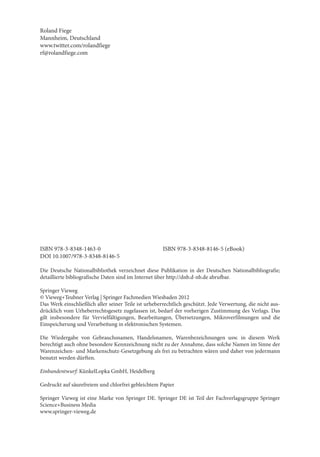 Roland Fiege
Mannheim, Deutschland
www.twitter.com/rolandfiege
rf@rolandfiege.com




ISBN 978-3-8348-1463-0                                ISBN 978-3-8348-8146-5 (eBook)
DOI 10.1007/978-3-8348-8146-5

Die Deutsche Nationalbibliothek verzeichnet diese Publikation in der Deutschen Nationalbibliografie;
detaillierte bibliografische Daten sind im Internet über http://dnb.d-nb.de abrufbar.

Springer Vieweg
© Vieweg+Teubner Verlag | Springer Fachmedien Wiesbaden 2012
Das Werk einschließlich aller seiner Teile ist urheberrechtlich geschützt. Jede Verwertung, die nicht aus-
drücklich vom Urheberrechtsgesetz zugelassen ist, bedarf der vorherigen Zustimmung des Verlags. Das
gilt insbesondere für Vervielfältigungen, Bearbeitungen, Übersetzungen, Mikroverfilmungen und die
Einspeicherung und Verarbeitung in elektronischen Systemen.

Die Wiedergabe von Gebrauchsnamen, Handelsnamen, Warenbezeichnungen usw. in diesem Werk
berechtigt auch ohne besondere Kennzeichnung nicht zu der Annahme, dass solche Namen im Sinne der
Warenzeichen- und Markenschutz-Gesetzgebung als frei zu betrachten wären und daher von jedermann
benutzt werden dürften.

Einbandentwurf: KünkelLopka GmbH, Heidelberg

Gedruckt auf säurefreiem und chlorfrei gebleichtem Papier

Springer Vieweg ist eine Marke von Springer DE. Springer DE ist Teil der Fachverlagsgruppe Springer
Science+Business Media
www.springer-vieweg.de
 