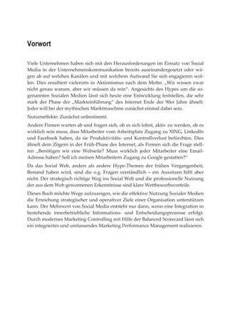 Vorwort

Viele Unternehmen haben sich mit den Herausforderungen im Einsatz von Social
Media in der Unternehmenskommunikation bereits auseinandergesetzt oder wä-
gen ab auf welchen Kanälen und mit welchem Aufwand Sie sich engagieren wol-
len. Dies resultiert vielerorts in Aktionismus nach dem Motto: „Wir wissen zwar
nicht genau warum, aber wir müssen da rein“. Angesichts des Hypes um die so-
genannten Sozialen Medien lässt sich heute eine Entwicklung feststellen, die sehr
stark der Phase der „Markteinführung“ des Internet Ende der 90er Jahre ähnelt:
Jeder will bei der mythischen Marktmaschine zunächst einmal dabei sein.
Nutzeneffekte: Zunächst unbestimmt.
Andere Firmen warten ab und fragen sich, ob es sich lohnt, aktiv zu werden, ob es
wirklich sein muss, dass Mitarbeiter vom Arbeitsplatz Zugang zu XING, LinkedIn
und Facebook haben, da sie Produktivitäts- und Kontrollverlust befürchten. Dies
ähnelt dem Zögern in der Früh-Phase des Internet, als Firmen sich die Frage stell-
ten „Benötigen wir eine Webseite? Muss wirklich jeder Mitarbeiter eine Email-
Adresse haben? Soll ich meinen Mitarbeitern Zugang zu Google gestatten?“
Da das Social Web, anders als andere Hype-Themen der frühen Vergangenheit,
Bestand haben wird, sind die o.g. Fragen verständlich – ein Aussitzen hilft aber
nicht. Der strategisch richtige Weg ins Social Web und die professionelle Nutzung
der aus dem Web gewonnenen Erkenntnisse sind klare Wettbewerbsvorteile.
Dieses Buch möchte Wege aufzuzeigen, wie die effektive Nutzung Sozialer Medien
die Erreichung strategischer und operativer Ziele einer Organisation unterstützen
kann. Der Mehrwert von Social Media entsteht nur dann, wenn eine Integration in
bestehende innerbetriebliche Informations- und Entscheidungsprozesse erfolgt.
Durch modernes Marketing Controlling mit Hilfe der Balanced Scorecard lässt sich
ein integriertes und umfassendes Marketing Performance Management realisieren.
 