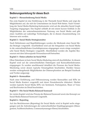 VIII                                                                    Vorwort

Bedienungsanleitung für dieses Buch
Kapitel 1 – Herausforderung Social Media
Das erste Kapitel ist eine Einführung in die Thematik Social Media und zeigt die
Möglichkeiten auf, die sich für Unternehmen im Social Web bieten. Nach Vorstel-
lung der Social Media-Marketing-Instrumente wird auf die aktuellen Social Graph
Targeting eingegangen. Das Kapitel schließt ab mit einem kurzen Einblick in die
Möglichkeiten der unternehmensinternen Nutzung von Social Media und gibt
einen Ausblick auf zukünftige Technologien, die in diesem Zusammenhang von
Interesse sein werden.
Kapitel 2 – Social Media Strategieansätze
Nach Definitionen und Begriffsklärungen werden die Merkmale einer Social Me-
dia Strategie vorgestellt. Anschließend wird auf die Integration von Social Media
in die unterschiedlichsten Geschäftsprozesse eingegangen sowie einige exemplari-
sche Social Media Strategien vorgestellt. Abschließend werden die Aspekte Res-
sourcen mit dem Schwerpunkt Personalauswahl betrachtet.
Kapitel 3 – Daten schürfen im Social Web
Ohne Datenbasis ist kein Social Media-Marketing sinnvoll durchführbar. In diesem
Kapitel wird auf die unterschiedlichen Datentypen und Kennzahlenlieferanten
eingegangen. Es werden anschliessend detailliert die Prozesse des Social Media-
Monitoring sowie dessen typische Einsatzgebiete beschrieben. Darüber hinaus
werden weitergehende Möglichkeiten der Datenexploration am Beispiel Facebook
und Twitter aufgezeigt.
Kapitel 4 – Kennzahlen
Nach einer Einführung und Differenzierung werden Kennzahlen und KPIs im
Social Media Kontext vorgestellt und deren Einsatzbereiche diskutiert. Hierbei
werden typische Social Media KPIs wie Sentiment, Partizipation, Share of Voice
und Reichweiten im Detail beschrieben.
Kapitel 5 – Die Social Media Balanced Scorecard
Im vierten Kapitel wird das Prinzip der Balanced Scorecard sowie das Konzept zur
Social Media Balanced Scorecard vorgestellt.
Kapitel 6 – Reporting
Auf das Berichtswesen (Reporting) für Social Media wird in Kapitel sechs einge-
gangen und die Anforderungen der unterschiedlichen Empfängergruppen (Mana-
gement, Fachbereichsebene, Communitymanager-Ebene) beschrieben.
 
