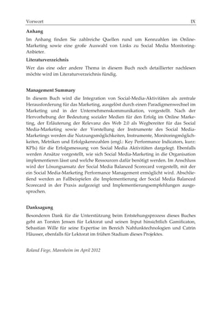 Vorwort

Anhang
Im Anhang finden Sie zahlreiche Quellen rund um Kennzahlen im Online-
Marketing sowie eine große Auswahl von Links zu Social Media Monitoring-
Anbieter.
Literaturverzeichnis
Wer das eine oder andere Thema in diesem Buch noch detaillierter nachlesen
möchte wird im Literaturverzeichnis fündig.


Management Summary
In diesem Buch wird die Integration von Social-Media-Aktivitäten als zentrale
Herausforderung für das Marketing, ausgelöst durch einen Paradigmenwechsel im
Marketing und in der Unternehmenskommunikation, vorgestellt. Nach der
Hervorhebung der Bedeutung sozialer Medien für den Erfolg im Online Marke-
ting, der Erläuterung der Relevanz des Web 2.0 als Wegbereiter für das Social
Media-Marketing sowie der Vorstellung der Instrumente des Social Media-
Marketings werden die Nutzungsmöglichkeiten, Instrumente, Monitoringmöglich-
keiten, Metriken und Erfolgskennzahlen (engl.: Key Performance Indicators, kurz:
KPIs) für die Erfolgsmessung von Social Media Aktivitäten dargelegt. Ebenfalls
werden Ansätze vorgestellt, wie sich Social Media-Marketing in die Organisation
implementieren lässt und welche Ressourcen dafür benötigt werden. Im Anschluss
wird der Lösungsansatz der Social Media Balanced Scorecard vorgestellt, mit der
ein Social Media-Marketing Performance Management ermöglicht wird. Abschlie-
ßend werden an Fallbeispielen die Implementierung der Social Media Balanced
Scorecard in der Praxis aufgezeigt und Implementierungsempfehlungen ausge-
sprochen.


Danksagung
Besonderen Dank für die Unterstützung beim Entstehungsprozess dieses Buches
geht an Torsten Jensen für Lektorat und seinen Input hinsichtlich Gamificaton,
Sebastian Wille für seine Expertise im Bereich Nahfunktechnologien und Catrin
Häusser, ebenfalls für Lektorat im frühen Stadium dieses Projektes.


Roland Fiege, Mannheim im April 2012
 