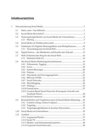 Inhaltsverzeichnis

1   Herausforderung Social Media ................................................................................. 1
    1.1      Same, same – but different ............................................................................. 1
    1.2      Social-Media-Revolution? .............................................................................. 1
    1.3      Nutzungsmöglichkeiten von Social Media für Unternehmen .................. 5
             1.3.1 Sharing ................................................................................................... 7
    1.4      Social Media als Wettbewerbsvorteil ............................................................ 9
    1.5      Gatekeeper 2.0: Digitale Meinungsführer und Multiplikatoren ............. 10
             1.5.1 Nutzerkategorien im Social Web ..................................................... 11
    1.6      Digital Natives – die Mitarbeiter und Kunden der Zukunft ................... 13
    1.7      Web 2.0 bereitet den Weg für das Social Web ........................................... 16
             1.7.1 Definition Web 2.0.............................................................................. 16
    1.8      Das Social-Media-Marketinginstrumentarium ......................................... 18
             1.8.1 Folksonomy, Tagging ........................................................................ 19
             1.8.2 Foren .................................................................................................... 20
             1.8.3 Instant Messenger .............................................................................. 20
             1.8.4 Podcast ................................................................................................. 21
             1.8.5 Newsfeeds und Newsaggregatoren ................................................ 21
             1.8.6 RSS und ATOM .................................................................................. 22
             1.8.7 Social Networks .................................................................................. 22
             1.8.8 Microblogging .................................................................................... 24
             1.8.9 Weblogs ............................................................................................... 24
             1.8.10 Gamification........................................................................................ 27
             1.8.11 Location Based Social Networks (Foursquare, Gowalla und
                    Facebook Places) ................................................................................. 28
             1.8.12 Social Commerce ................................................................................ 30
    1.9      Besonderheiten und Vorgehensweisen im Social-Media-Marketing ..... 30
             1.9.1 Content is King, Context is Queen ................................................... 31
             1.9.2 Targeting ............................................................................................. 33
             1.9.3 Targetingmöglichkeiten in Sozialen Netzwerken.......................... 35
    1.10     Social Media im Unternehmen .................................................................... 35
    1.11     Ausblick .......................................................................................................... 37
             1.11.1 Augmented Reality ............................................................................ 37
             1.11.2 Social TV .............................................................................................. 37
             1.11.3 Medien- und Informationskompetenz ............................................ 38
             1.11.4 Corporate Social Networks ............................................................... 38
 