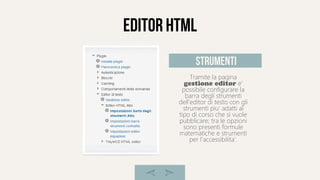 editor html
Tramite la pagina
gestione editor e'
possibile configurare la
barra degli strumenti
dell'editor di testo con gli
strumenti piu' adatti al
tipo di corso che si vuole
pubblicare; tra le opzioni
sono presenti formule
matematiche e strumenti
per l'accessibilita'.
strumenti
 