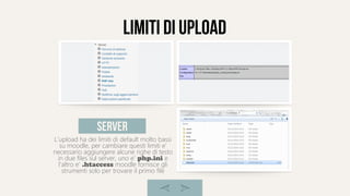 limiti di upload
L'upload ha dei limiti di default molto bassi
su moodle, per cambiare questi limiti e'
necessario aggiungere alcune righe di testo
in due files sul server, uno e' php.ini e
l'altro e' .htaccess moodle fornisce gli
strumenti solo per trovare il primo file
server
 