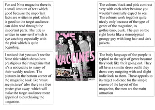 For and Nme magazine there is        The colours black and pink contrast
a small amount of text which         very with each other because you
good because the important           wouldn’t normally expect to see.
facts are written in pink which      The colours work together quite
is good so the target audience       nicely only because of the type of
can skim read through the            genre of the magazine, its
important parts. The title is        gothic/emo, punk. The guy on the
written in sans-serif which is       right looks like a stereotypical
eye catching especially with         grungy guy with long hair and dark
the pink which is quite              jackets.
beguiling.

I noticed that you can’t see the     The body language of the people is
Nme title which shows how            typical to the style of genre because
prestigious their magazine that      they look like their going out. They
it’s a noticeable to many of         all have a similar dress outfit they
their weekly readers. The            dress very outgoing with and slight
pictures in the bottom corner of     indie look to them. These appeals to
the magazine look like ‘must         its target audience for the simple
see pictures’ also there is a free   reason of the layout of the
poster give away which will          magazine, the men are the main
make the target audience more        attraction
appealed to purchasing the
magazine.
 