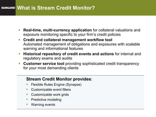 What is Stream Credit Monitor? Real-time, multi-currency application  for collateral valuations and exposure monitoring specific to your firm’s credit policies Credit and collateral management workflow tool Automated management of obligations and exposures with scalable warning and informational features Historical repository of credit events and actions  for internal and regulatory exams and audits Customer service tool  providing sophisticated credit transparency for your most demanding clients Stream Credit Monitor provides : Flexible Rules Engine (Synapse) Customizable event filters Customizable work grids Predictive modeling Warning events 