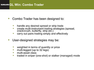 GL Win: Combo Trader GL SOR Combo Trader has been designed to: handle any desired spread or strip trade create multi-instrument trading strategies (spread, crack/crush, butterfly, strip etc.) carry out pairs trading simply and effectively User-designed strategies may be: weighted in terms of quantity or price multi-legged (up to 32 legs) multi-asset class traded in sniper (one-shot) or stalker (managed) mode 
