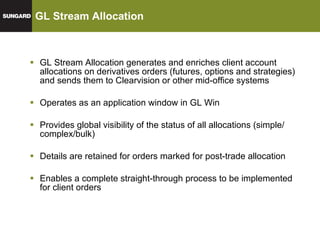 GL Stream Allocation GL Stream Allocation generates and enriches client account allocations on derivatives orders (futures, options and strategies) and sends them to Clearvision or other mid-office systems Operates as an application window in GL Win Provides global visibility of the status of all allocations (simple/ complex/bulk) Details are retained for orders marked for post-trade allocation Enables a complete straight-through process to be implemented for client orders 